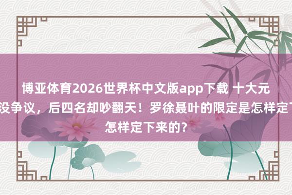 博亚体育2026世界杯中文版app下载 十大元戎前六没争议，后四名却吵翻天！罗徐聂叶的限定是怎样定下来的？