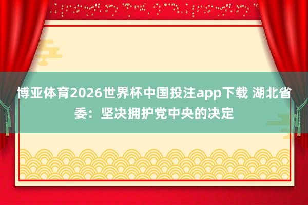 博亚体育2026世界杯中国投注app下载 湖北省委：坚决拥护党中央的决定