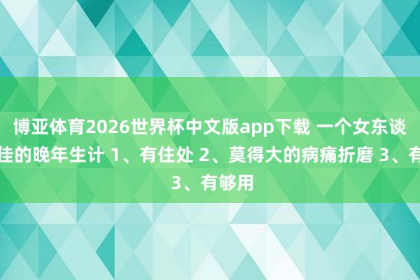 博亚体育2026世界杯中文版app下载 一个女东谈主最佳的晚年生计 1、有住处 2、莫得大的病痛折磨 3、有够用
