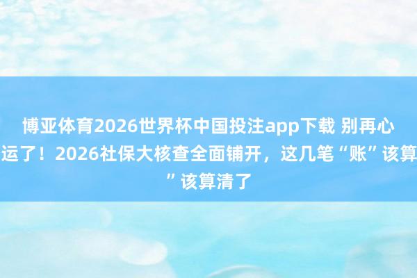博亚体育2026世界杯中国投注app下载 别再心存幸运了！2026社保大核查全面铺开，这几笔“账”该算清了