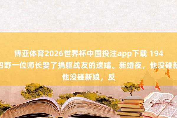 博亚体育2026世界杯中国投注app下载 1947 年，四野一位师长娶了捐躯战友的遗孀。新婚夜，他没碰新娘，反