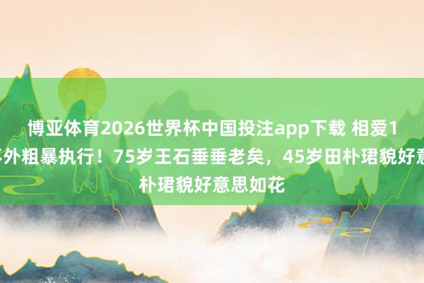 博亚体育2026世界杯中国投注app下载 相爱15年抵不外粗暴执行！75岁王石垂垂老矣，45岁田朴珺貌好意思如花