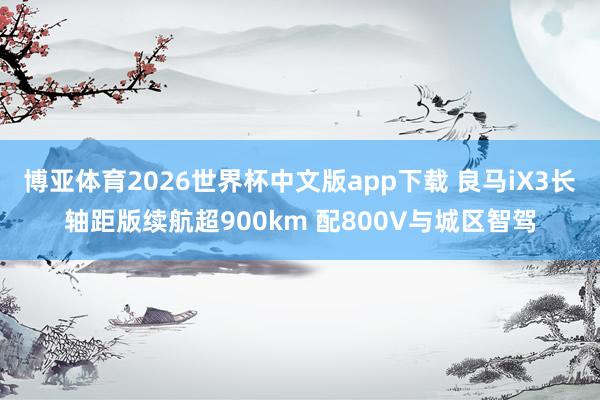 博亚体育2026世界杯中文版app下载 良马iX3长轴距版续航超900km 配800V与城区智驾