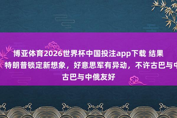 博亚体育2026世界杯中国投注app下载 结果访华后，特朗普锁定新想象，好意思军有异动，不许古巴与中俄友好