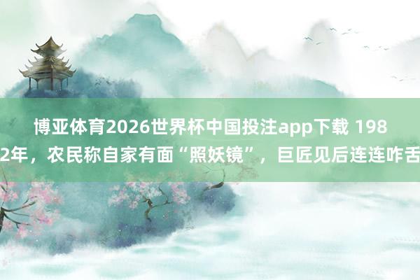 博亚体育2026世界杯中国投注app下载 1982年，农民称自家有面“照妖镜”，巨匠见后连连咋舌