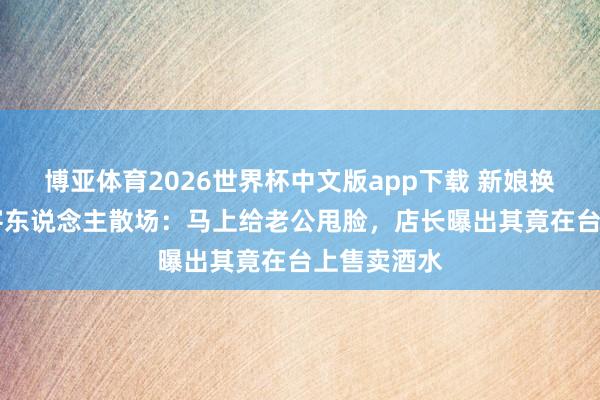 博亚体育2026世界杯中文版app下载 新娘换装46分钟客东说念主散场：马上给老公甩脸，店长曝出其竟在台上售卖酒水