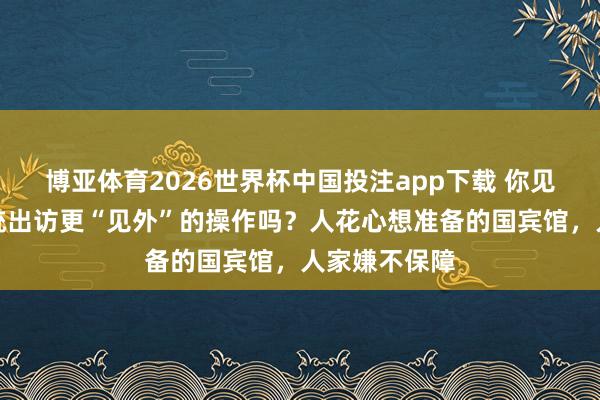 博亚体育2026世界杯中国投注app下载 你见过失色国总统出访更“见外”的操作吗？人花心想准备的国宾馆，人家嫌不保障