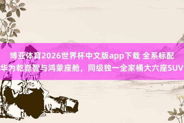 博亚体育2026世界杯中文版app下载 全系标配华为乾崑智与鸿蒙座舱，同级独一全家桶大六座SUV