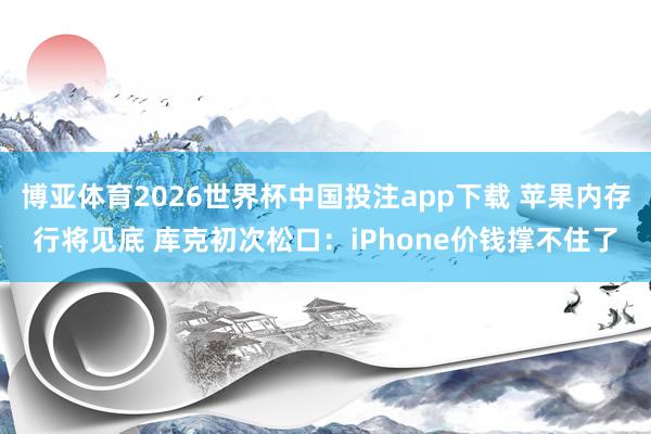 博亚体育2026世界杯中国投注app下载 苹果内存行将见底 库克初次松口：iPhone价钱撑不住了