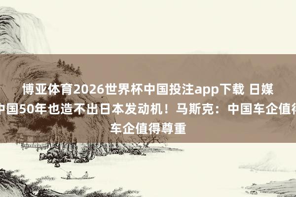 博亚体育2026世界杯中国投注app下载 日媒：给中国50年也造不出日本发动机！马斯克：中国车企值得尊重