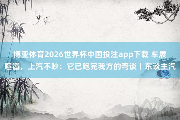 博亚体育2026世界杯中国投注app下载 车展喧嚣，上汽不吵：它已跑完我方的弯谈丨东谈主汽