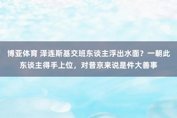 博亚体育 泽连斯基交班东谈主浮出水面？一朝此东谈主得手上位，对普京来说是件大善事