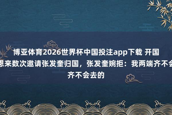 博亚体育2026世界杯中国投注app下载 开国后周恩来数次邀请张发奎归国,张发奎婉拒:我两端齐不会去的