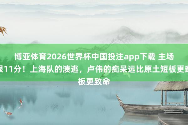 博亚体育2026世界杯中国投注app下载 主场抱恨11分！上海队的溃逃，卢伟的痴呆远比原土短板更致命