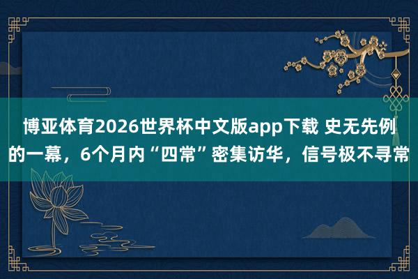 博亚体育2026世界杯中文版app下载 史无先例的一幕，6个月内“四常”密集访华，信号极不寻常