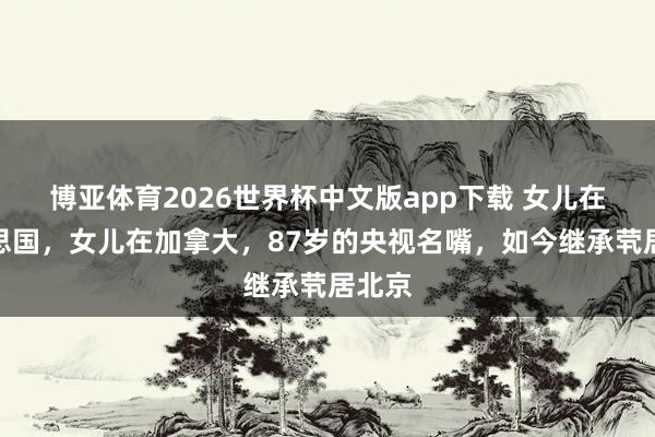 博亚体育2026世界杯中文版app下载 女儿在好意思国,女儿在加拿大,87岁的央视名嘴,如今继承茕居北京