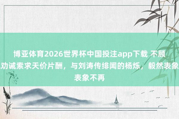 博亚体育2026世界杯中国投注app下载 不顾央视劝诫索求天价片酬,与刘涛传绯闻的杨烁,毅然表象不再