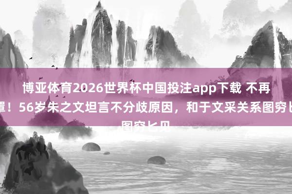 博亚体育2026世界杯中国投注app下载 不再笼罩！56岁朱之文坦言不分歧原因，和于文采关系图穷匕见