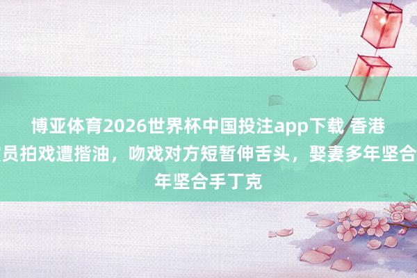 博亚体育2026世界杯中国投注app下载 香港闻名演员拍戏遭揩油,吻戏对方短暂伸舌头,娶妻多年坚合手丁克