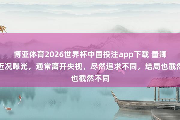 博亚体育2026世界杯中国投注app下载 董卿周涛近况曝光，通常离开央视，尽然追求不同，结局也截然不同