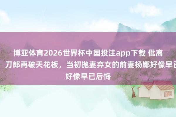 博亚体育2026世界杯中国投注app下载 仳离34年，刀郎再破天花板，当初抛妻弃女的前妻杨娜好像早已后悔