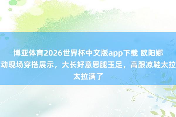 博亚体育2026世界杯中文版app下载 欧阳娜娜行动现场穿搭展示，大长好意思腿玉足，高跟凉鞋太拉满了