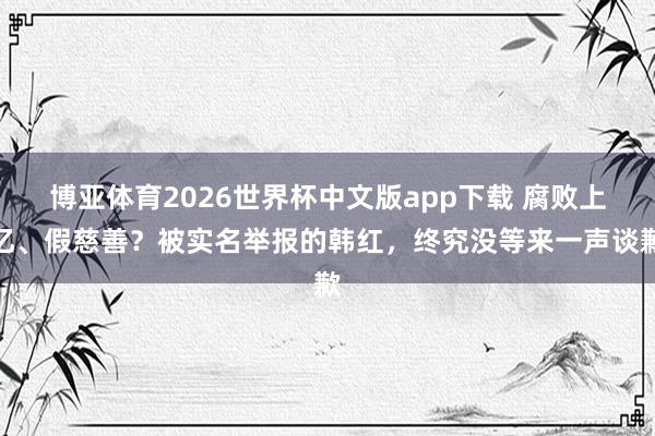 博亚体育2026世界杯中文版app下载 腐败上亿、假慈善？被实名举报的韩红，终究没等来一声谈歉