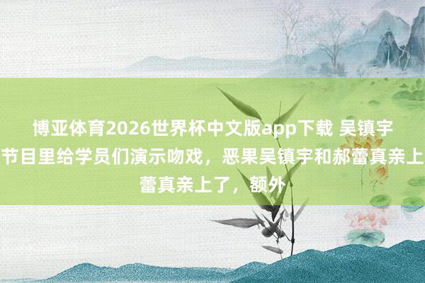 博亚体育2026世界杯中文版app下载 吴镇宇和郝蕾在节目里给学员们演示吻戏，恶果吴镇宇和郝蕾真亲上了，额外