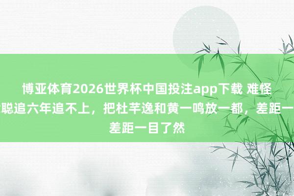 博亚体育2026世界杯中国投注app下载 难怪王念念聪追六年追不上，把杜芊逸和黄一鸣放一都，差距一目了然