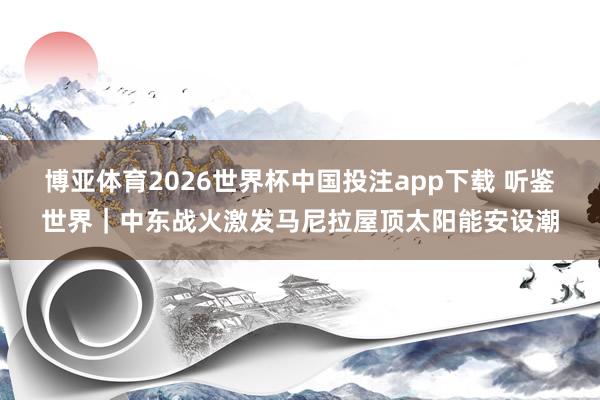 博亚体育2026世界杯中国投注app下载 听鉴世界｜中东战火激发马尼拉屋顶太阳能安设潮
