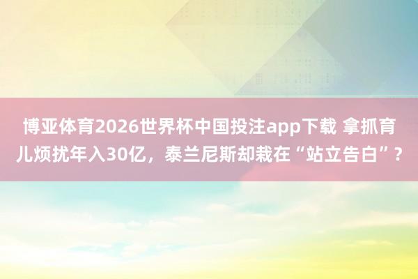 博亚体育2026世界杯中国投注app下载 拿抓育儿烦扰年入30亿，泰兰尼斯却栽在“站立告白”？