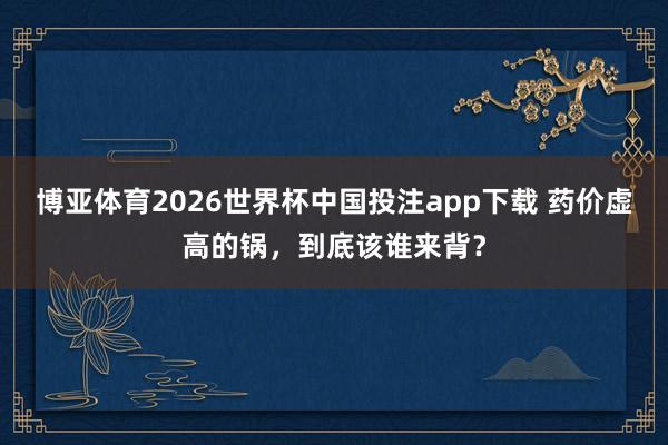 博亚体育2026世界杯中国投注app下载 药价虚高的锅，到底该谁来背？