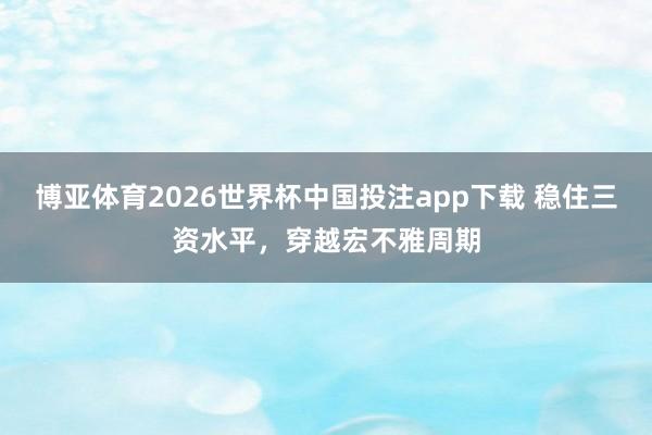 博亚体育2026世界杯中国投注app下载 稳住三资水平，穿越宏不雅周期