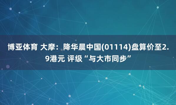 博亚体育 大摩：降华晨中国(01114)盘算价至2.9港元 评级“与大市同步”