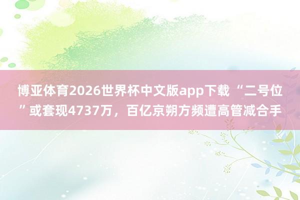 博亚体育2026世界杯中文版app下载 “二号位”或套现4737万,百亿京朔方频遭高管减合手