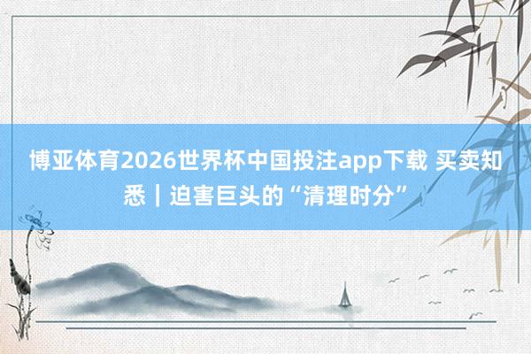 博亚体育2026世界杯中国投注app下载 买卖知悉｜迫害巨头的“清理时分”