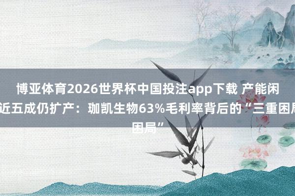 博亚体育2026世界杯中国投注app下载 产能闲置近五成仍扩产:珈凯生物63%毛利率背后的“三重困局”