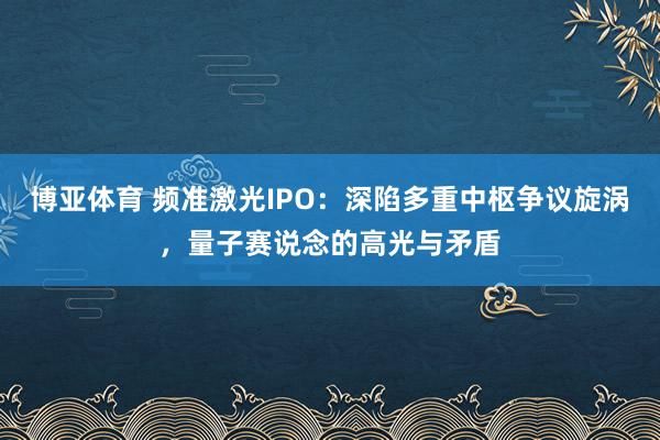 博亚体育 频准激光IPO:深陷多重中枢争议旋涡,量子赛说念的高光与矛盾