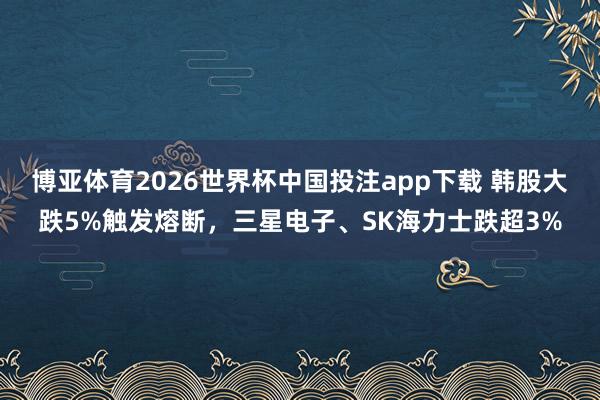 博亚体育2026世界杯中国投注app下载 韩股大跌5%触发熔断，三星电子、SK海力士跌超3%