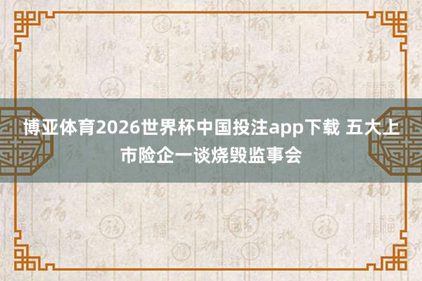 博亚体育2026世界杯中国投注app下载 五大上市险企一谈烧毁监事会