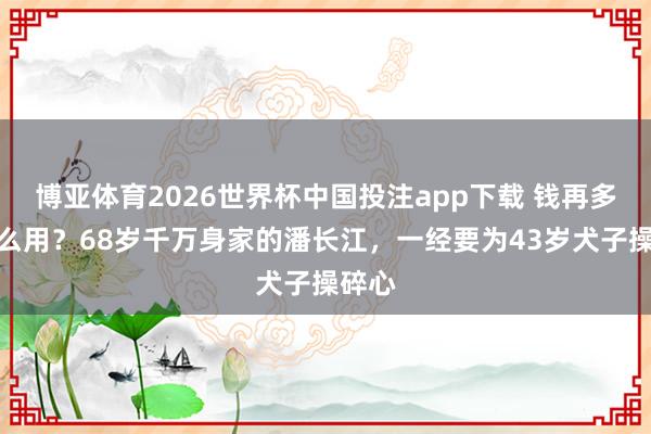 博亚体育2026世界杯中国投注app下载 钱再多有什么用？68岁千万身家的潘长江，一经要为43岁犬子操碎心