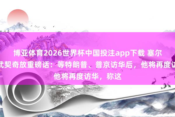 博亚体育2026世界杯中国投注app下载 塞尔维亚总统武契奇放重磅话:等特朗普、普京访华后,他将再度访华,称这