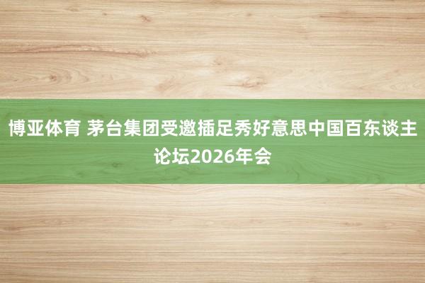 博亚体育 茅台集团受邀插足秀好意思中国百东谈主论坛2026年会