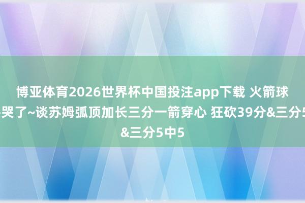 博亚体育2026世界杯中国投注app下载 火箭球迷馋哭了~谈苏姆弧顶加长三分一箭穿心 狂砍39分&三分5中5