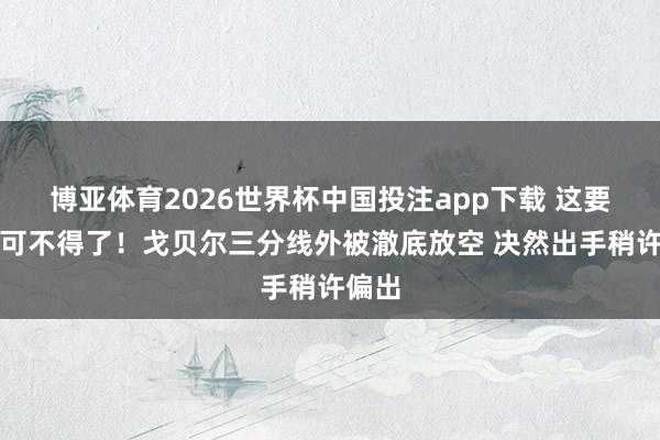 博亚体育2026世界杯中国投注app下载 这要进了可不得了！戈贝尔三分线外被澈底放空 决然出手稍许偏出