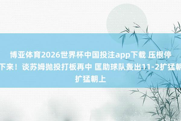 博亚体育2026世界杯中国投注app下载 压根停不下来！谈苏姆抛投打板再中 匡助球队轰出11-2扩猛朝上