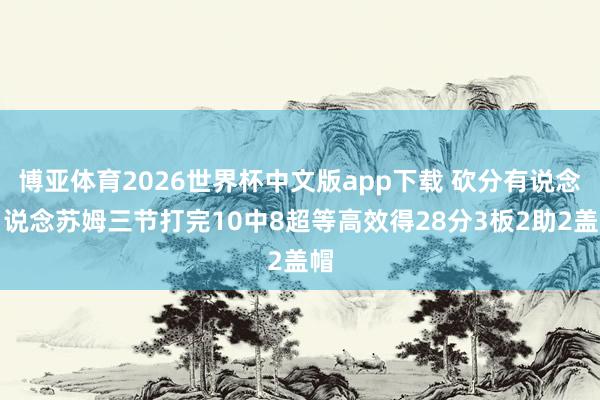 博亚体育2026世界杯中文版app下载 砍分有说念！说念苏姆三节打完10中8超等高效得28分3板2助2盖帽