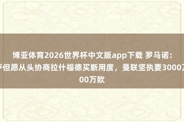 博亚体育2026世界杯中文版app下载 罗马诺：巴萨但愿从头协商拉什福德买断用度，曼联坚执要3000万欧