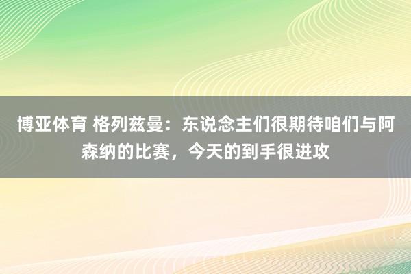 博亚体育 格列兹曼:东说念主们很期待咱们与阿森纳的比赛,今天的到手很进攻