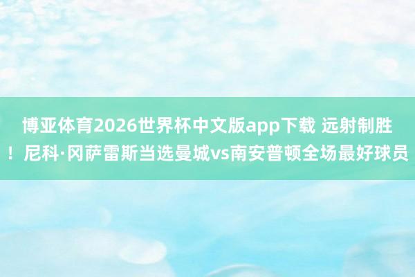 博亚体育2026世界杯中文版app下载 远射制胜!尼科·冈萨雷斯当选曼城vs南安普顿全场最好球员